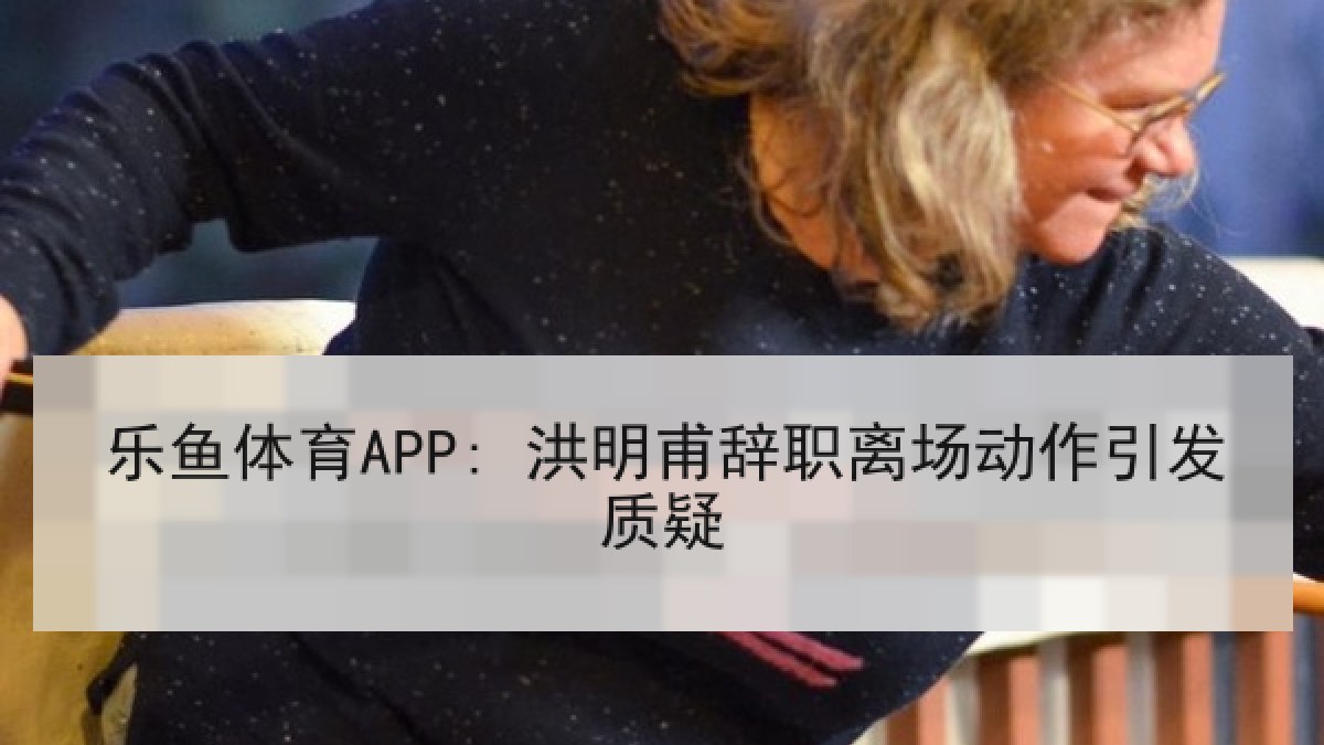 乐鱼体育APP: 洪明甫辞职离场动作引发质疑 乐鱼体育APP: 洪明甫辞职离场动作引发质疑