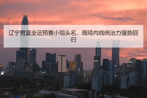 辽宁男篮全运预赛小组头名，周琦内线统治力强势回归