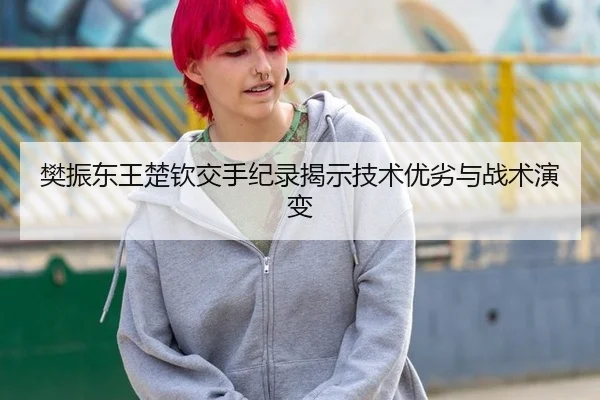 樊振东王楚钦交手纪录揭示技术优劣与战术演变